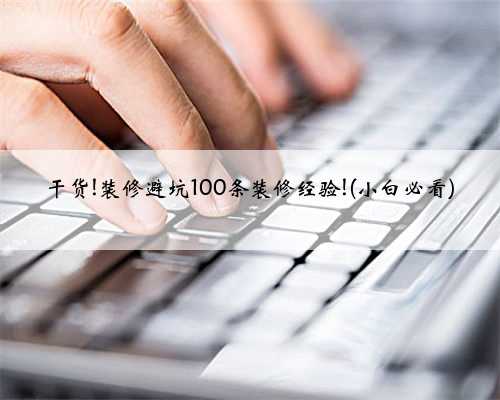 干货!装修避坑100条装修经验!(小白必看)