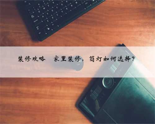 装修攻略⭐️家里装修，筒灯如何选择？