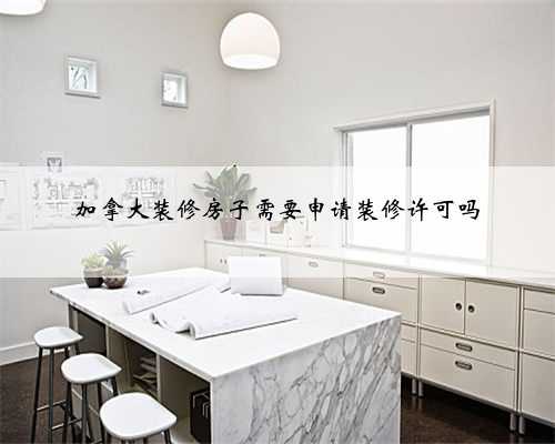 加拿大装修房子需要申请装修许可吗