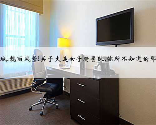 骑马巡城,靓丽风景!关于大连女子骑警队,你所不知道的那些事儿