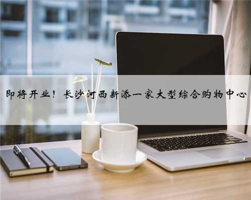 即将开业！长沙河西新添一家大型综合购物中心