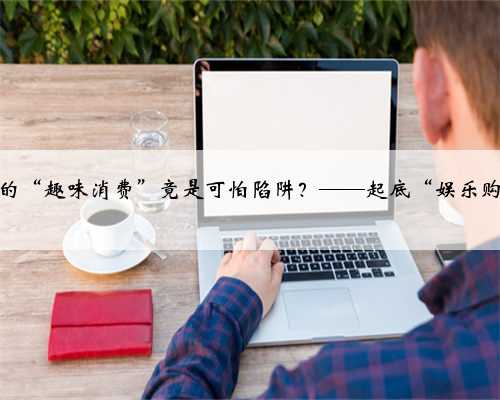 边买边玩的“趣味消费”竟是可怕陷阱？——起底“娱乐购物商城”