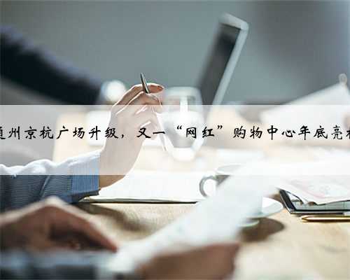 通州京杭广场升级，又一“网红”购物中心年底亮相