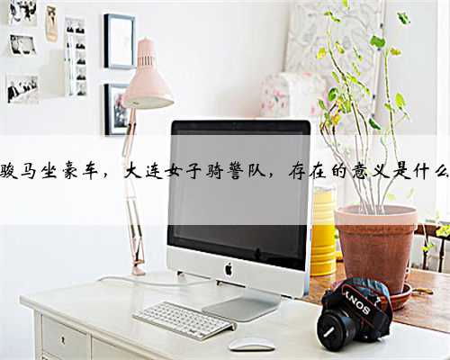 骑骏马坐豪车，大连女子骑警队，存在的意义是什么？