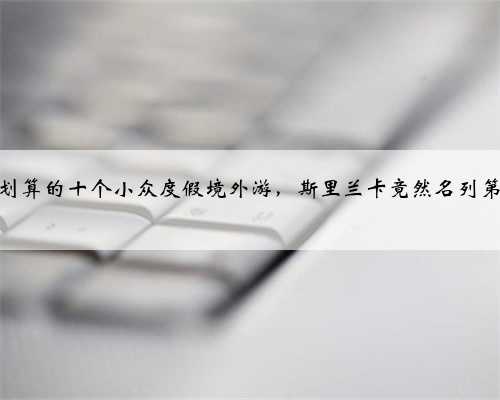 最划算的十个小众度假境外游，斯里兰卡竟然名列第一