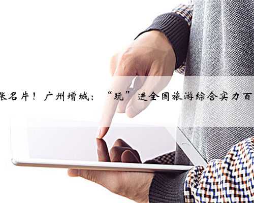 4张名片！广州增城：“玩”进全国旅游综合实力百强