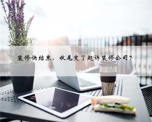 装修快结束，收尾变了起诉装修公司？