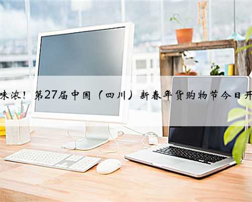 年味浓！第27届中国（四川）新春年货购物节今日开幕