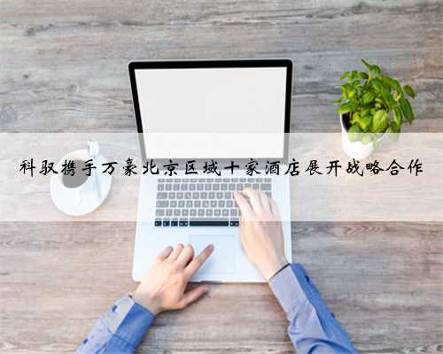 科驭携手万豪北京区域十家酒店展开战略合作