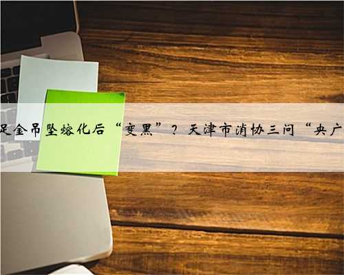 999‰足金吊坠熔化后“变黑”？天津市消协三问“央广购物”