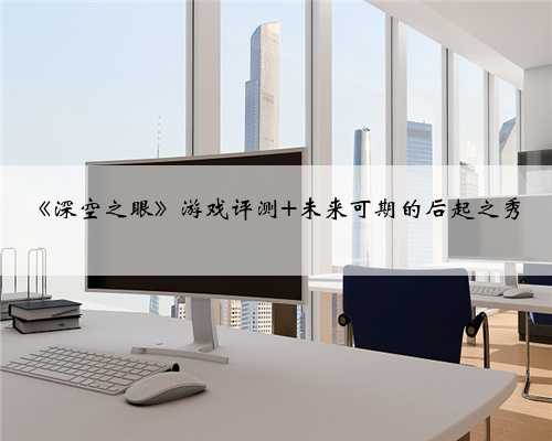 《深空之眼》游戏评测 未来可期的后起之秀