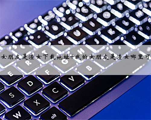 我的女朋友是渣女下载地址 我的女朋友是渣女哪里可以玩