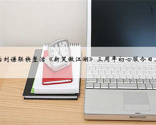 周淑怡刘谦联袂整活《新笑傲江湖》三周年初心服今日上线！