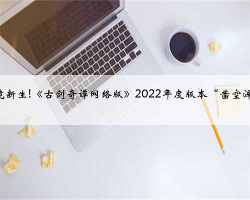 清浊激破，绝境新生!《古剑奇谭网络版》2022年度版本“凿空浑沦”今日上线