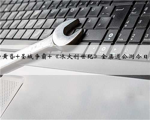 诸神黄昏 圣域争霸 《冰火创世纪》全渠道公测今日开启