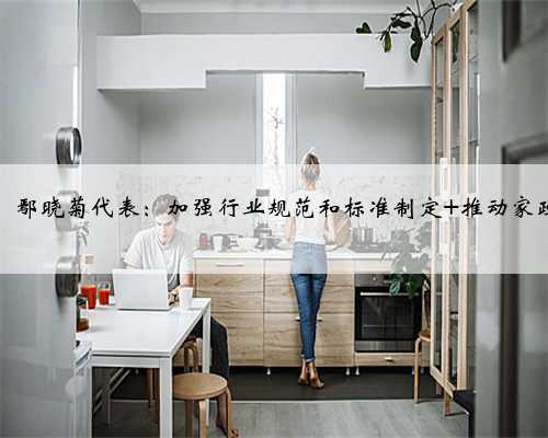 【问政问需在基层】鄢晓菊代表：加强行业规范和标准制定 推动家政服务行业