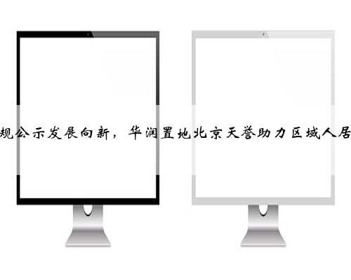 分钟寺详规公示发展向新，华润置地北京天誉助力区域人居品质升级