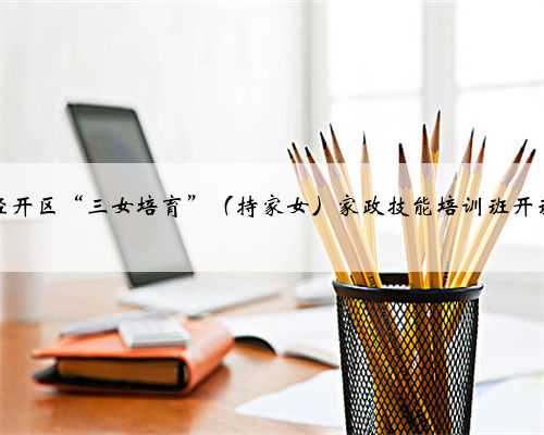 经开区“三女培育”（持家女）家政技能培训班开班