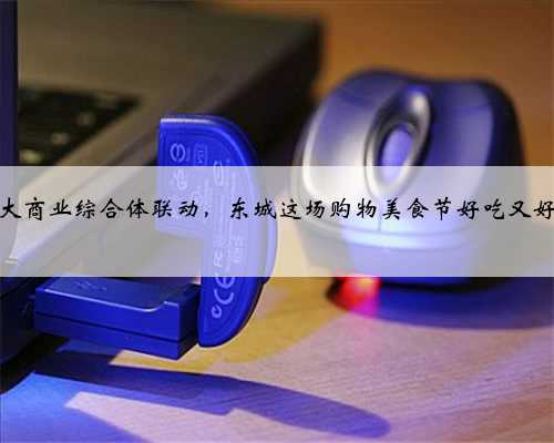 六大商业综合体联动，东城这场购物美食节好吃又好玩