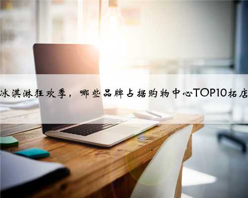 又到冰淇淋狂欢季，哪些品牌占据购物中心TOP10拓店榜？